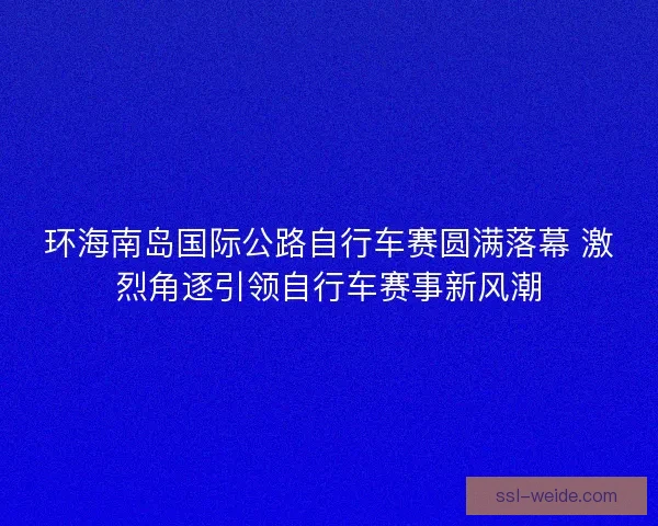 环海南岛国际公路自行车赛圆满落幕 激烈角逐引领自行车赛事新风潮