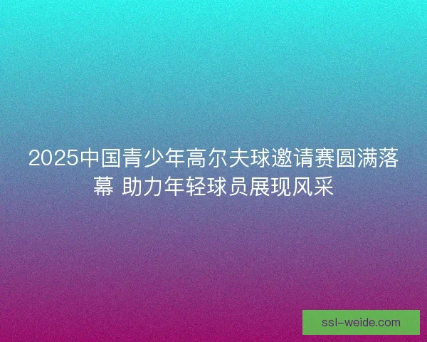 2025中国青少年高尔夫球邀请赛圆满落幕 助力年轻球员展现风采