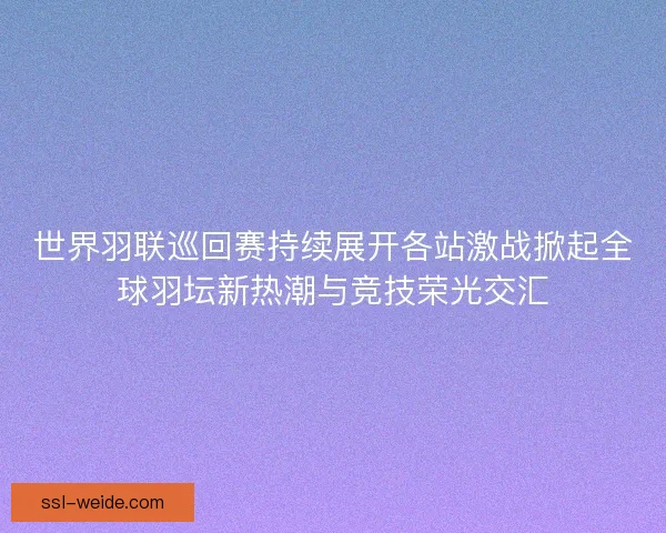 世界羽联巡回赛持续展开各站激战掀起全球羽坛新热潮与竞技荣光交汇
