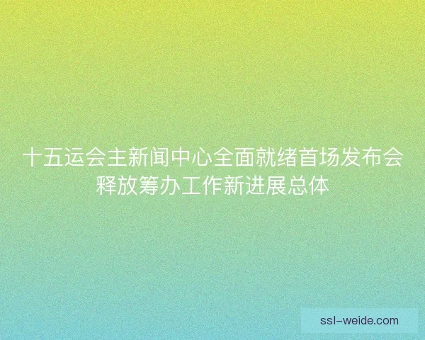十五运会主新闻中心全面就绪首场发布会释放筹办工作新进展总体